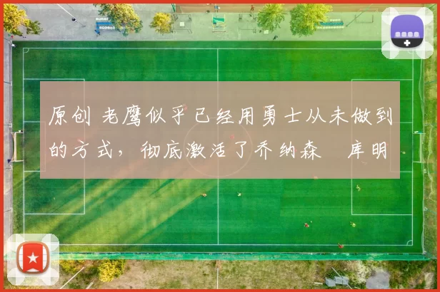 原创 老鹰似乎已经用勇士从未做到的方式，彻底激活了乔纳森・库明加