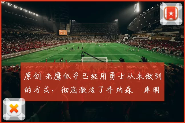 原创 老鹰似乎已经用勇士从未做到的方式,彻底激活了乔纳森・库明加