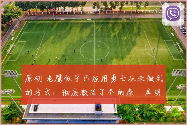 原创 老鹰似乎已经用勇士从未做到的方式，彻底激活了乔纳森・库明加