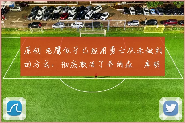 原创 老鹰似乎已经用勇士从未做到的方式,彻底激活了乔纳森・库明加