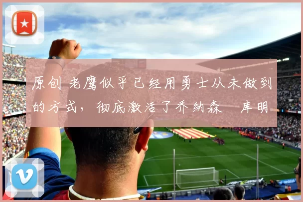 原创 老鹰似乎已经用勇士从未做到的方式,彻底激活了乔纳森・库明加