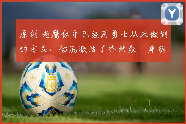 原创 老鹰似乎已经用勇士从未做到的方式,彻底激活了乔纳森・库明加