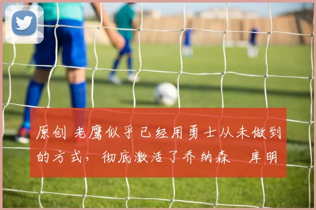 原创 老鹰似乎已经用勇士从未做到的方式，彻底激活了乔纳森・库明加