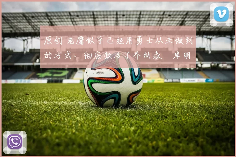 原创 老鹰似乎已经用勇士从未做到的方式,彻底激活了乔纳森・库明加