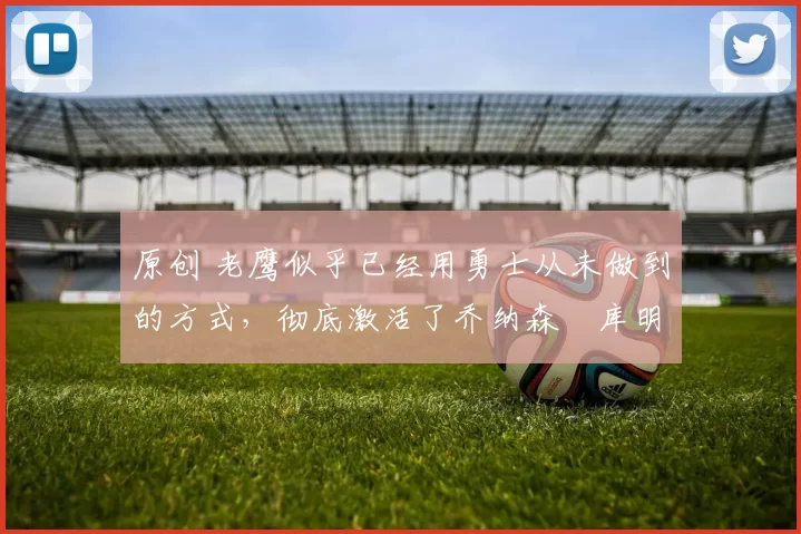 原创 老鹰似乎已经用勇士从未做到的方式,彻底激活了乔纳森・库明加