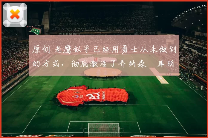 原创 老鹰似乎已经用勇士从未做到的方式,彻底激活了乔纳森・库明加