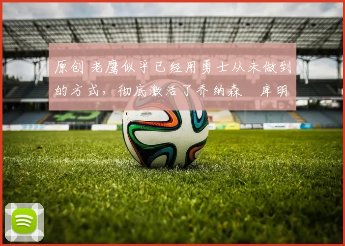 原创 老鹰似乎已经用勇士从未做到的方式，彻底激活了乔纳森・库明加