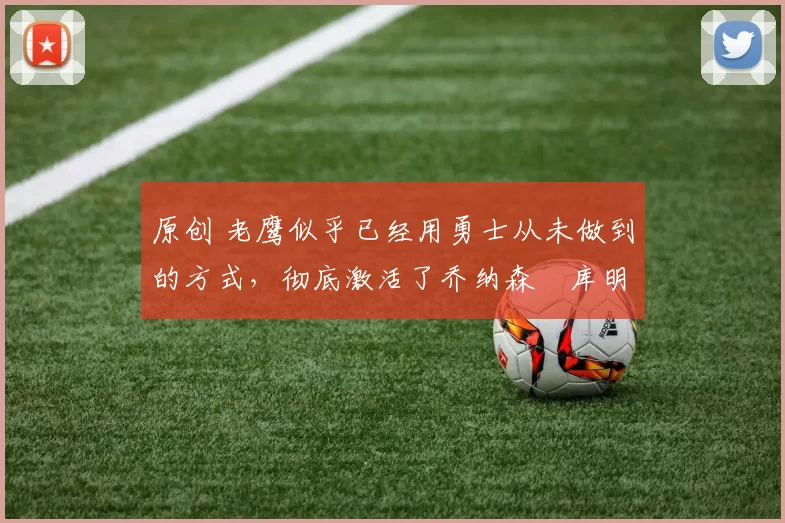 原创 老鹰似乎已经用勇士从未做到的方式，彻底激活了乔纳森・库明加