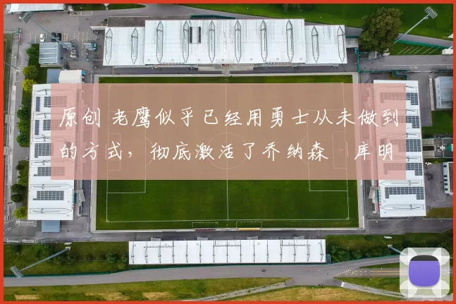 原创 老鹰似乎已经用勇士从未做到的方式,彻底激活了乔纳森・库明加