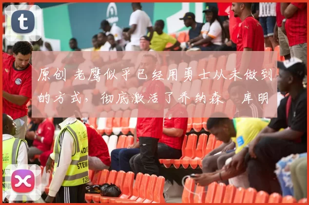 原创 老鹰似乎已经用勇士从未做到的方式,彻底激活了乔纳森・库明加