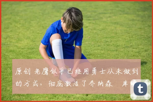 原创 老鹰似乎已经用勇士从未做到的方式,彻底激活了乔纳森・库明加