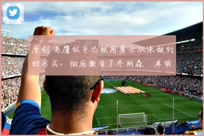 原创 老鹰似乎已经用勇士从未做到的方式,彻底激活了乔纳森・库明加