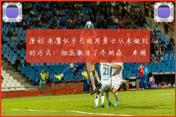 原创 老鹰似乎已经用勇士从未做到的方式，彻底激活了乔纳森・库明加