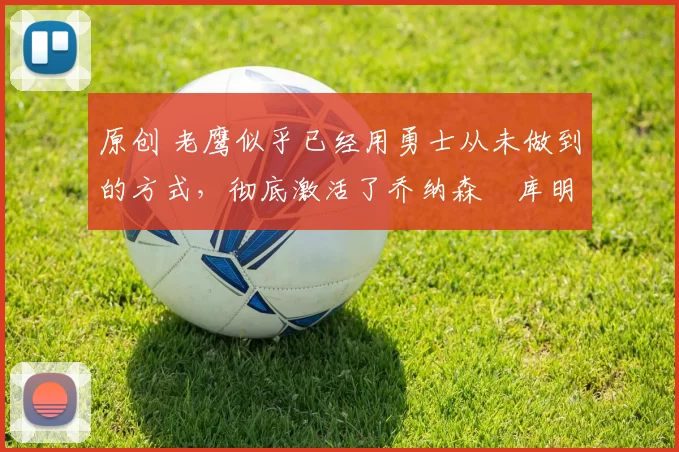 原创 老鹰似乎已经用勇士从未做到的方式，彻底激活了乔纳森・库明加