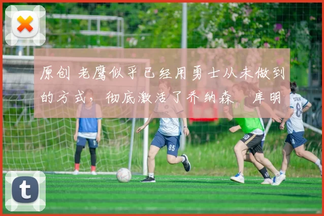 原创 老鹰似乎已经用勇士从未做到的方式,彻底激活了乔纳森・库明加