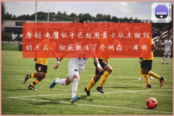 原创 老鹰似乎已经用勇士从未做到的方式,彻底激活了乔纳森・库明加