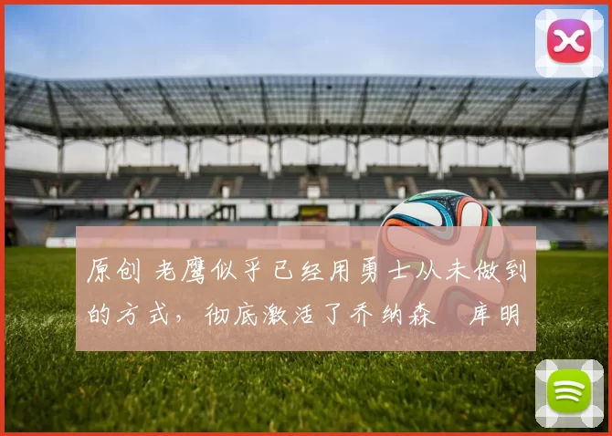 原创 老鹰似乎已经用勇士从未做到的方式，彻底激活了乔纳森・库明加