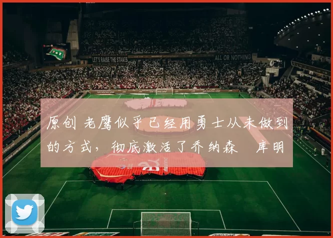 原创 老鹰似乎已经用勇士从未做到的方式,彻底激活了乔纳森・库明加