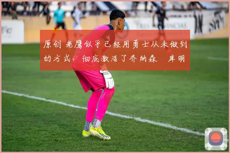 原创 老鹰似乎已经用勇士从未做到的方式,彻底激活了乔纳森・库明加