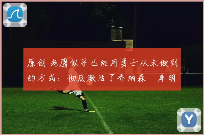 原创 老鹰似乎已经用勇士从未做到的方式，彻底激活了乔纳森・库明加