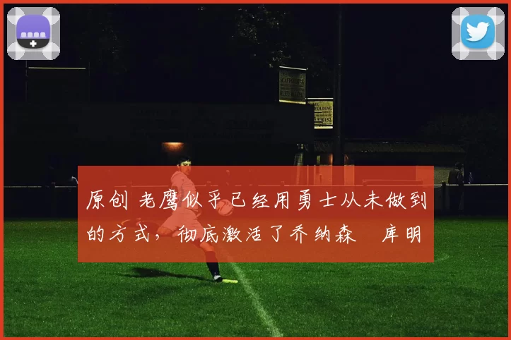 原创 老鹰似乎已经用勇士从未做到的方式，彻底激活了乔纳森・库明加