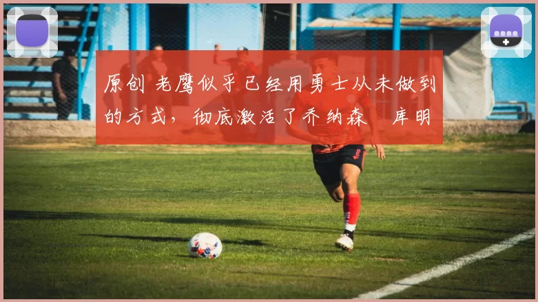 原创 老鹰似乎已经用勇士从未做到的方式，彻底激活了乔纳森・库明加