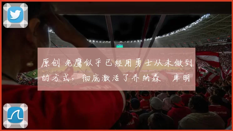 原创 老鹰似乎已经用勇士从未做到的方式,彻底激活了乔纳森・库明加