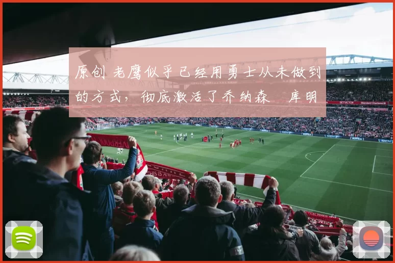 原创 老鹰似乎已经用勇士从未做到的方式，彻底激活了乔纳森・库明加