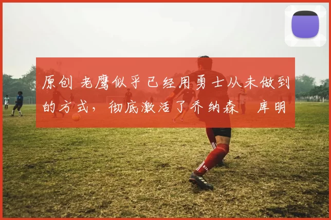 原创 老鹰似乎已经用勇士从未做到的方式，彻底激活了乔纳森・库明加