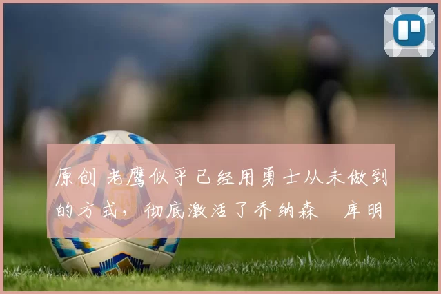 原创 老鹰似乎已经用勇士从未做到的方式,彻底激活了乔纳森・库明加