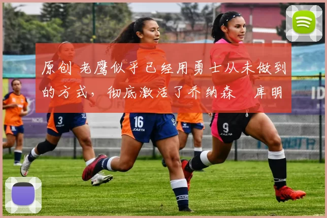 原创 老鹰似乎已经用勇士从未做到的方式，彻底激活了乔纳森・库明加