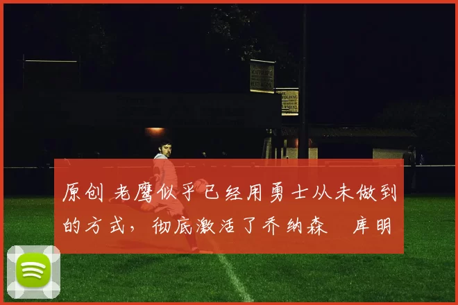 原创 老鹰似乎已经用勇士从未做到的方式,彻底激活了乔纳森・库明加