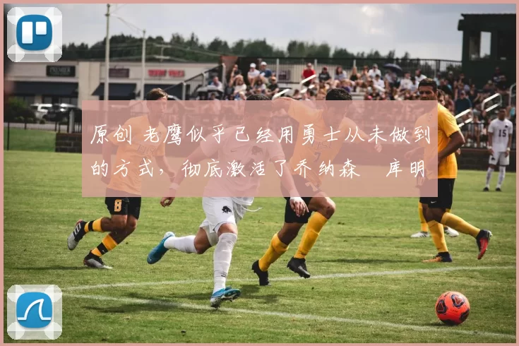 原创 老鹰似乎已经用勇士从未做到的方式,彻底激活了乔纳森・库明加