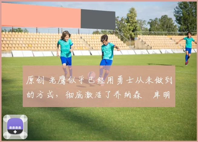 原创 老鹰似乎已经用勇士从未做到的方式，彻底激活了乔纳森・库明加