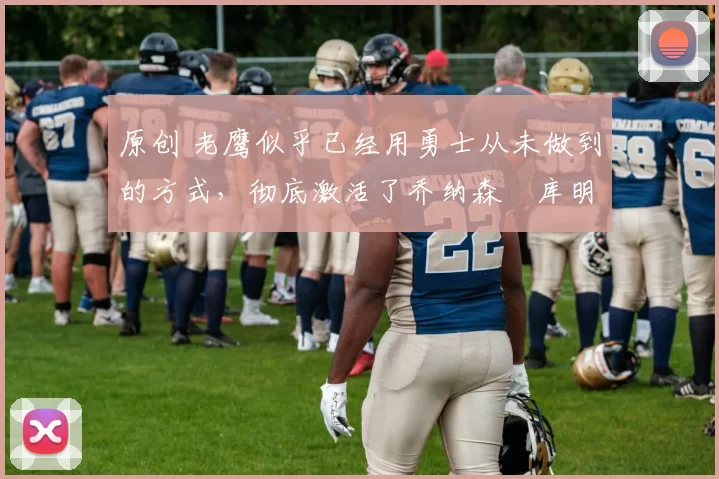 原创 老鹰似乎已经用勇士从未做到的方式，彻底激活了乔纳森・库明加