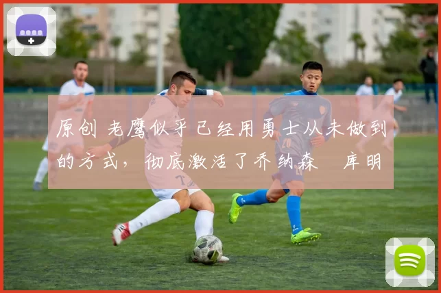 原创 老鹰似乎已经用勇士从未做到的方式，彻底激活了乔纳森・库明加