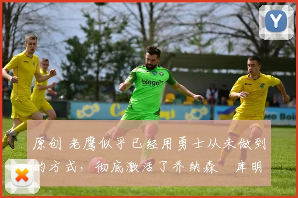 原创 老鹰似乎已经用勇士从未做到的方式，彻底激活了乔纳森・库明加