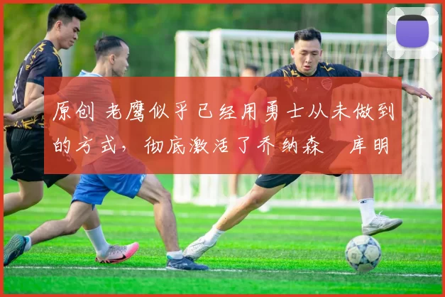 原创 老鹰似乎已经用勇士从未做到的方式,彻底激活了乔纳森・库明加