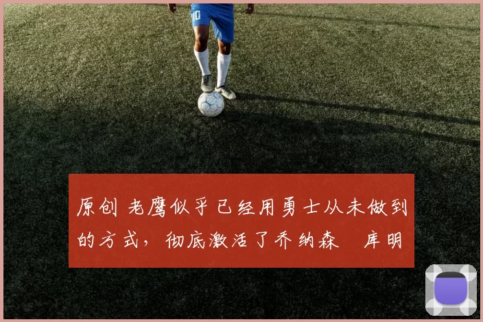 原创 老鹰似乎已经用勇士从未做到的方式,彻底激活了乔纳森・库明加