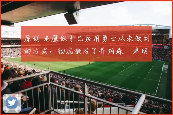 原创 老鹰似乎已经用勇士从未做到的方式,彻底激活了乔纳森・库明加