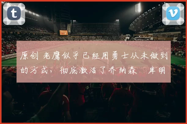 原创 老鹰似乎已经用勇士从未做到的方式，彻底激活了乔纳森・库明加