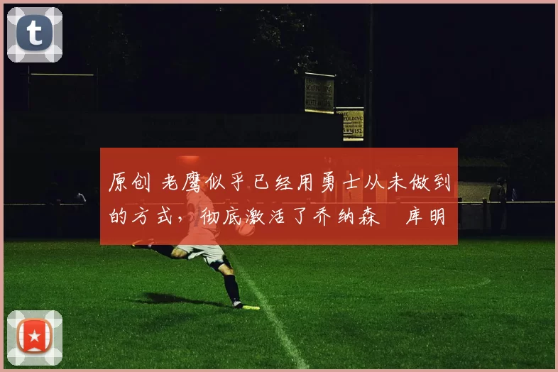 原创 老鹰似乎已经用勇士从未做到的方式，彻底激活了乔纳森・库明加