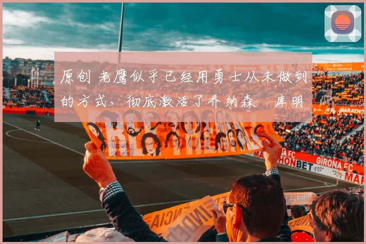 原创 老鹰似乎已经用勇士从未做到的方式，彻底激活了乔纳森・库明加