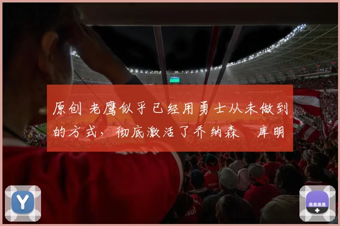 原创 老鹰似乎已经用勇士从未做到的方式，彻底激活了乔纳森・库明加