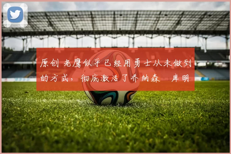 原创 老鹰似乎已经用勇士从未做到的方式,彻底激活了乔纳森・库明加