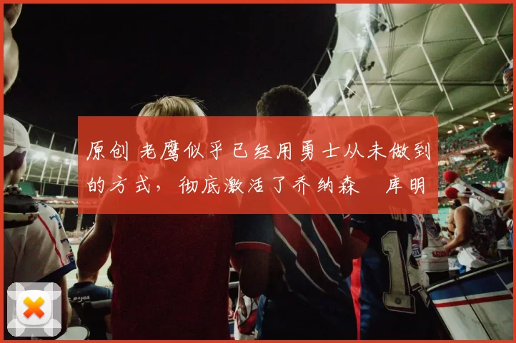 原创 老鹰似乎已经用勇士从未做到的方式,彻底激活了乔纳森・库明加