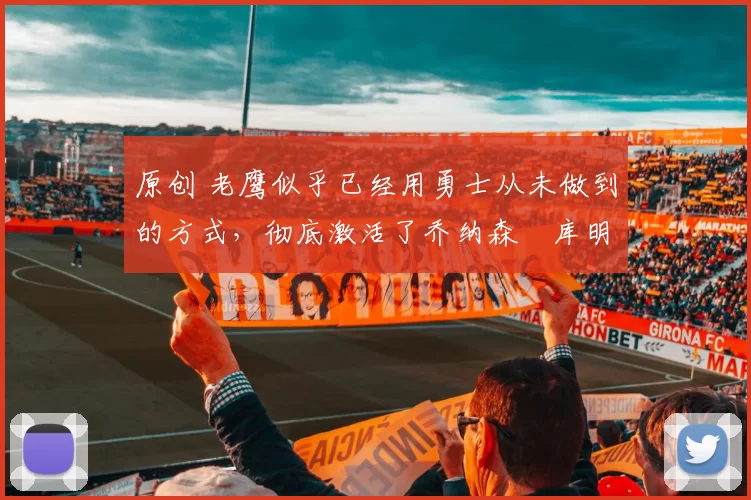 原创 老鹰似乎已经用勇士从未做到的方式，彻底激活了乔纳森・库明加