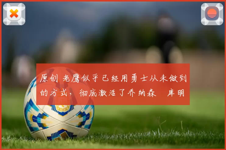 原创 老鹰似乎已经用勇士从未做到的方式，彻底激活了乔纳森・库明加