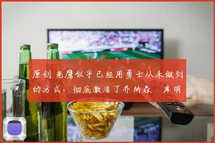 原创 老鹰似乎已经用勇士从未做到的方式,彻底激活了乔纳森・库明加