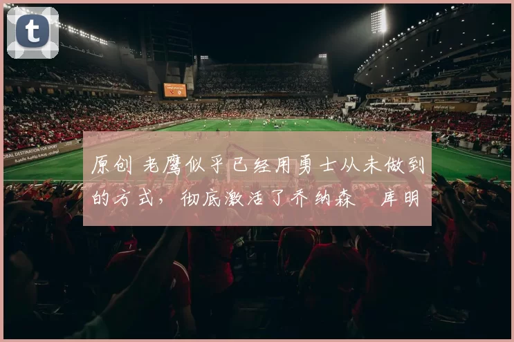 原创 老鹰似乎已经用勇士从未做到的方式，彻底激活了乔纳森・库明加